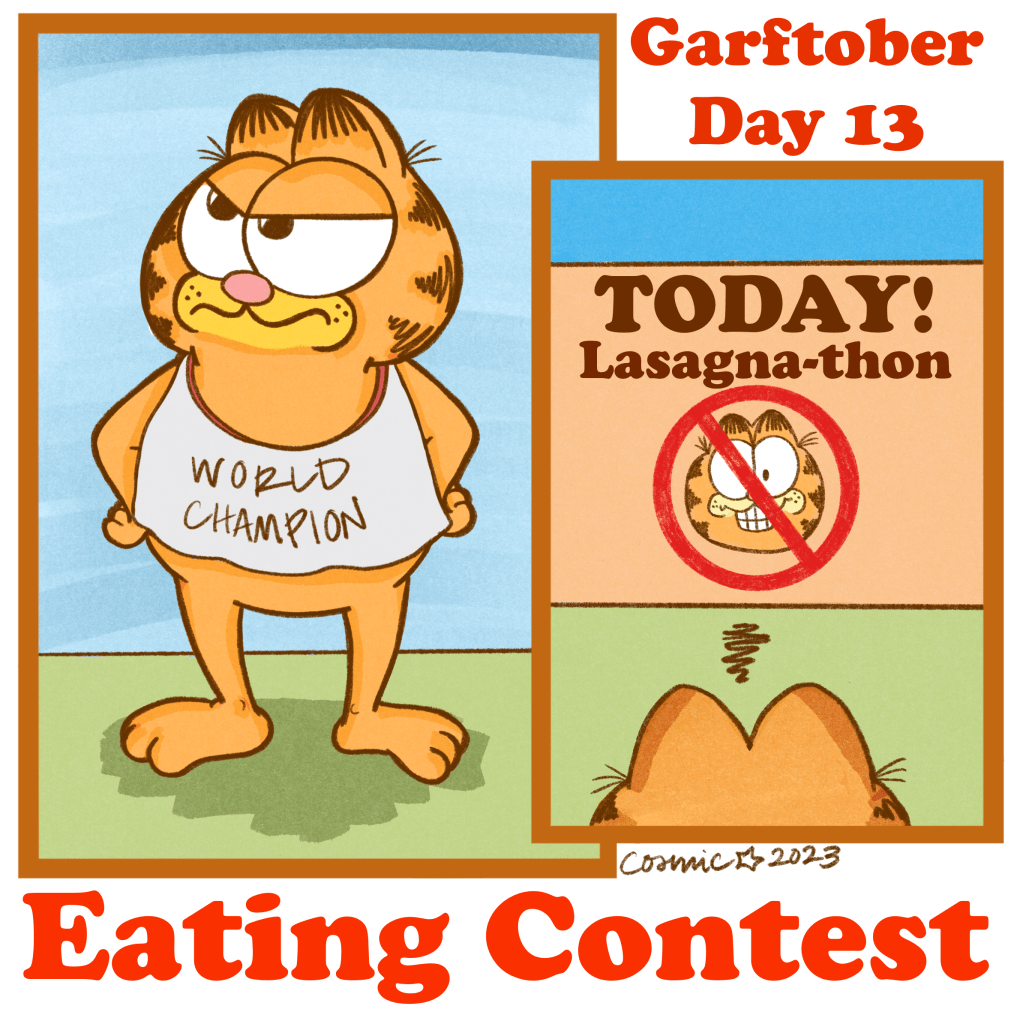 Garftober day 13	: Eating contest. Two images: Garfield standing with his hands on his hips looking annoyed. He is wearing a bib that reads “WORLD CHAMPION.” The second image is from behind Garfield showing just his ears and the sign he is looking at that says “TODAY! Lasagna-thon.” Underneath the words is a picture of Garfield’s head with a cancelation symbol over it.